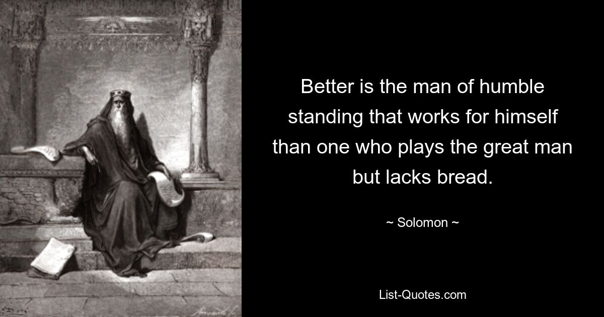 Better is the man of humble standing that works for himself than one who plays the great man but lacks bread. — © Solomon