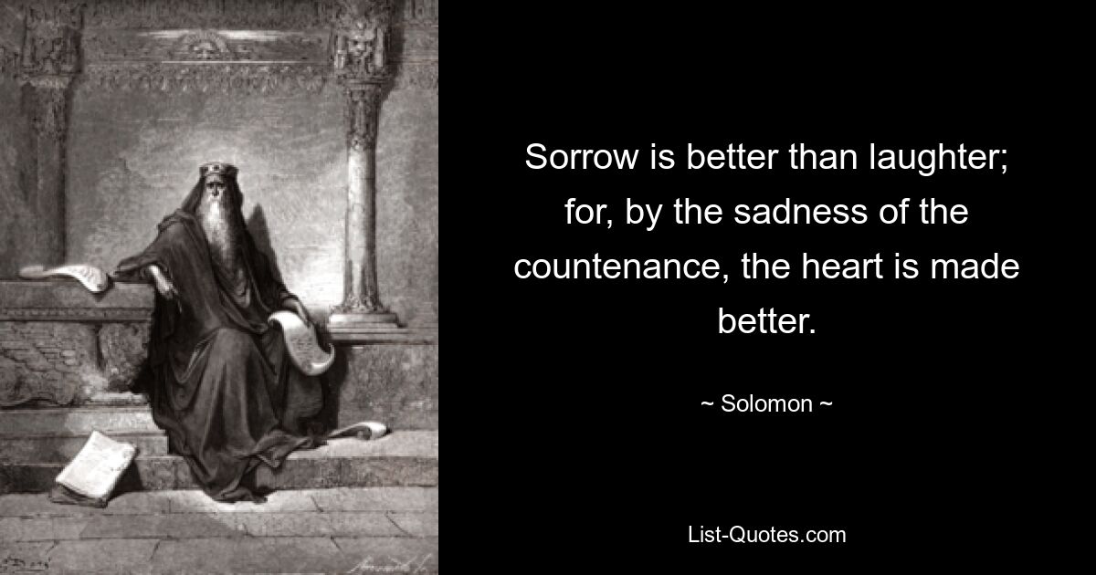 Sorrow is better than laughter; for, by the sadness of the countenance, the heart is made better. — © Solomon