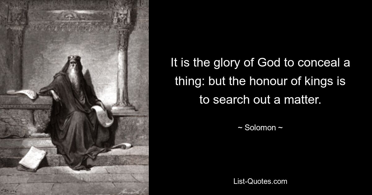 It is the glory of God to conceal a thing: but the honour of kings is to search out a matter. — © Solomon