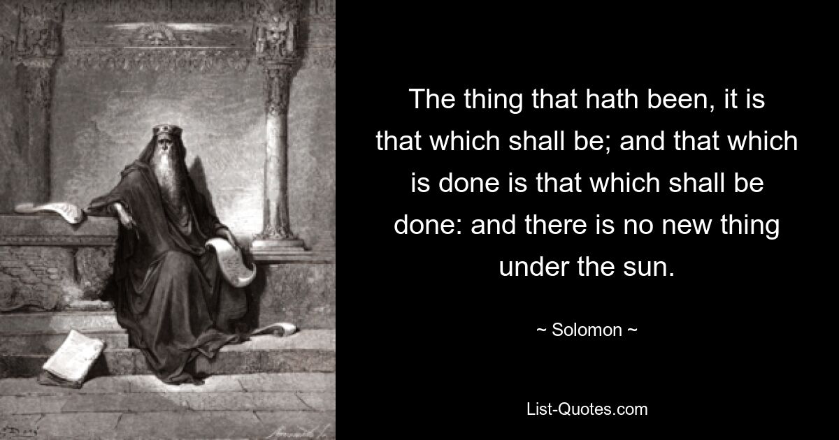 The thing that hath been, it is that which shall be; and that which is done is that which shall be done: and there is no new thing under the sun. — © Solomon