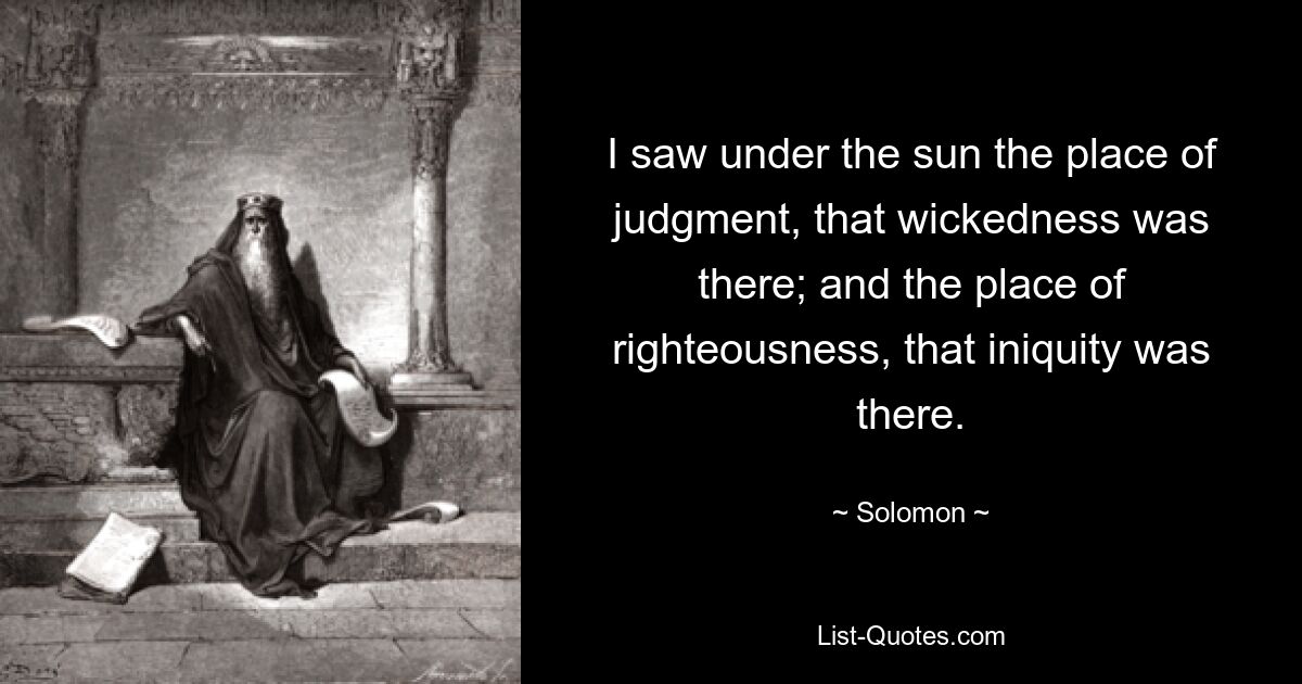 I saw under the sun the place of judgment, that wickedness was there; and the place of righteousness, that iniquity was there. — © Solomon