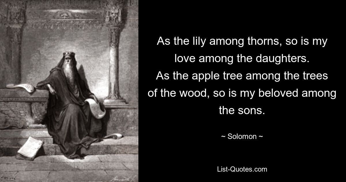 As the lily among thorns, so is my love among the daughters.
As the apple tree among the trees of the wood, so is my beloved among the sons. — © Solomon