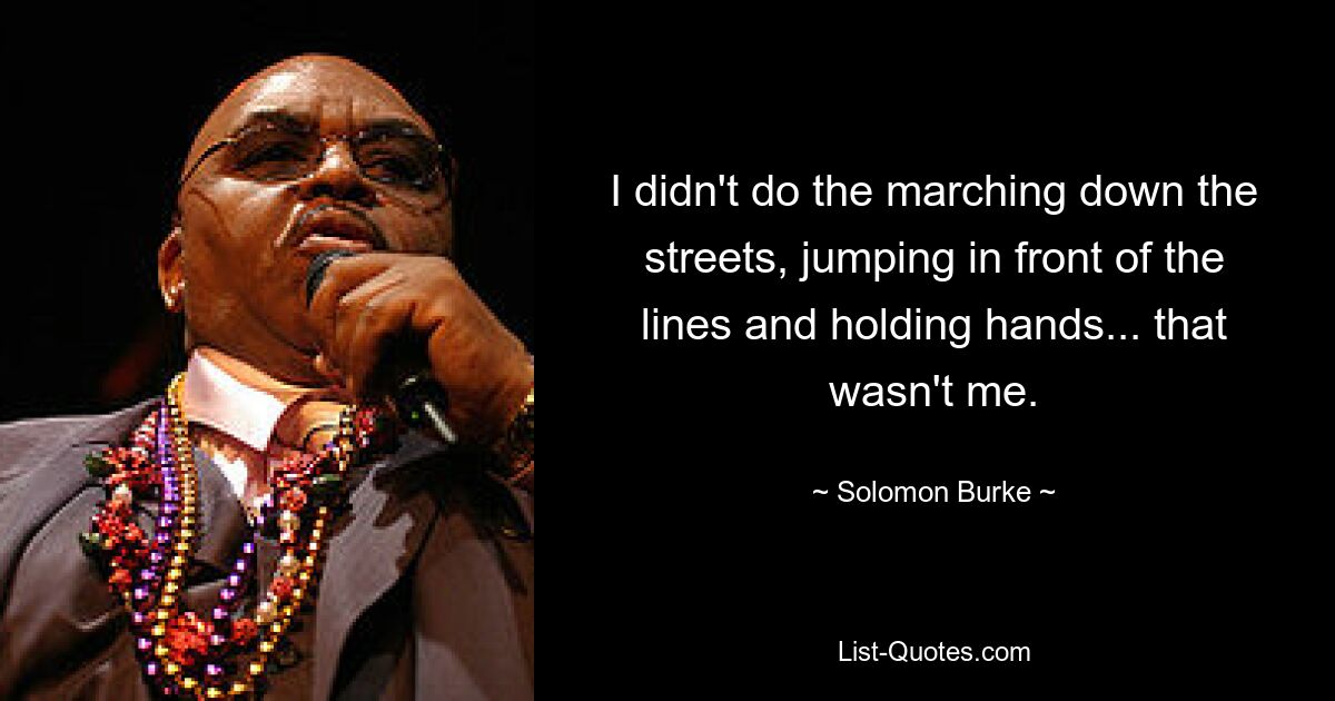 I didn't do the marching down the streets, jumping in front of the lines and holding hands... that wasn't me. — © Solomon Burke