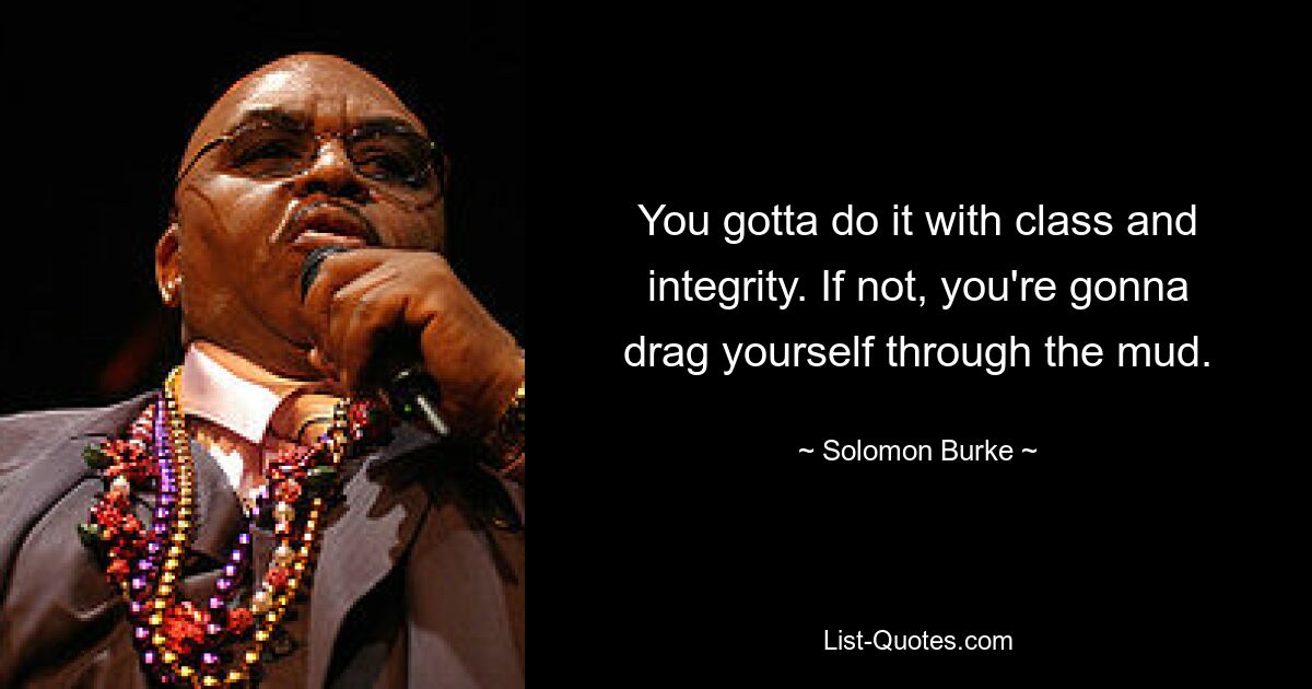 You gotta do it with class and integrity. If not, you're gonna drag yourself through the mud. — © Solomon Burke