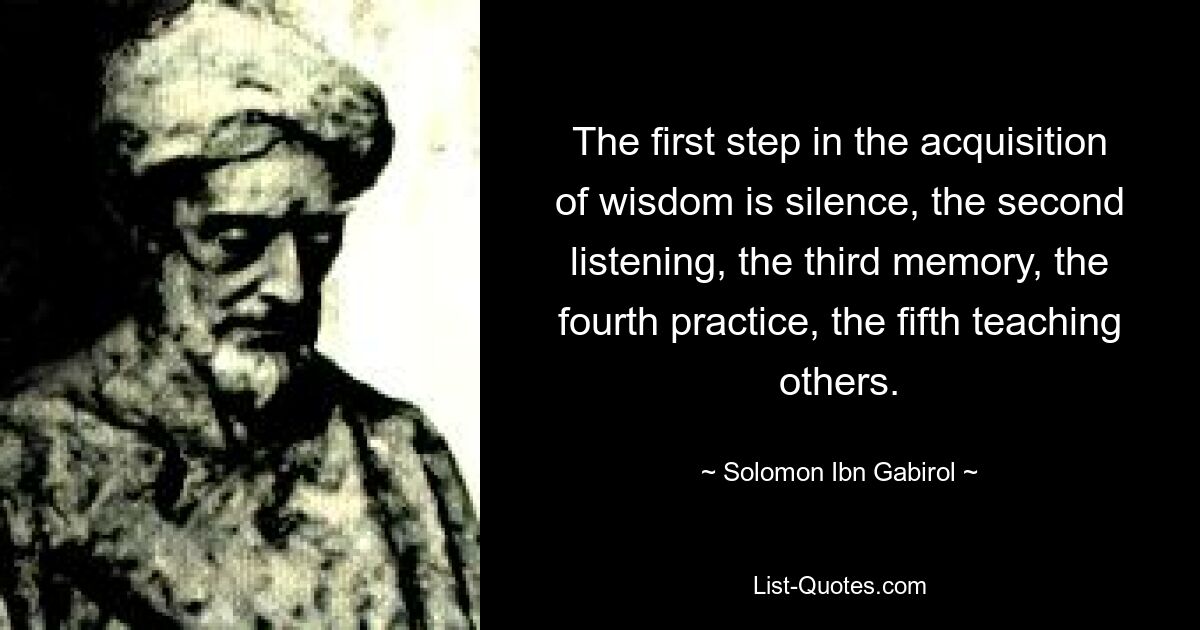 The first step in the acquisition of wisdom is silence, the second listening, the third memory, the fourth practice, the fifth teaching others. — © Solomon Ibn Gabirol