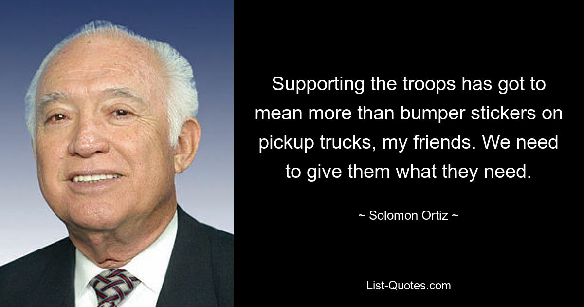 Supporting the troops has got to mean more than bumper stickers on pickup trucks, my friends. We need to give them what they need. — © Solomon Ortiz