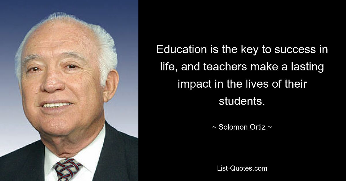 Education is the key to success in life, and teachers make a lasting impact in the lives of their students. — © Solomon Ortiz