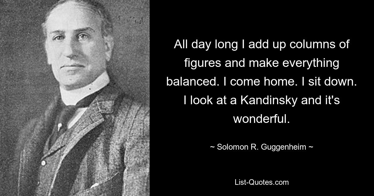 All day long I add up columns of figures and make everything balanced. I come home. I sit down. I look at a Kandinsky and it's wonderful. — © Solomon R. Guggenheim