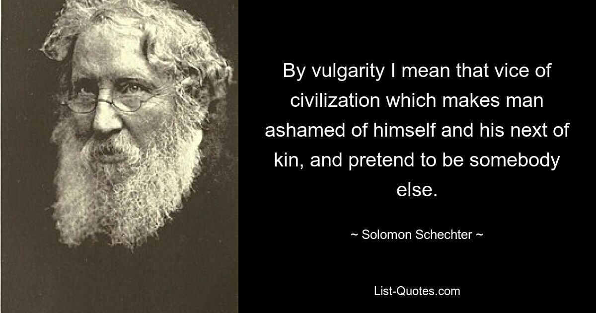 By vulgarity I mean that vice of civilization which makes man ashamed of himself and his next of kin, and pretend to be somebody else. — © Solomon Schechter