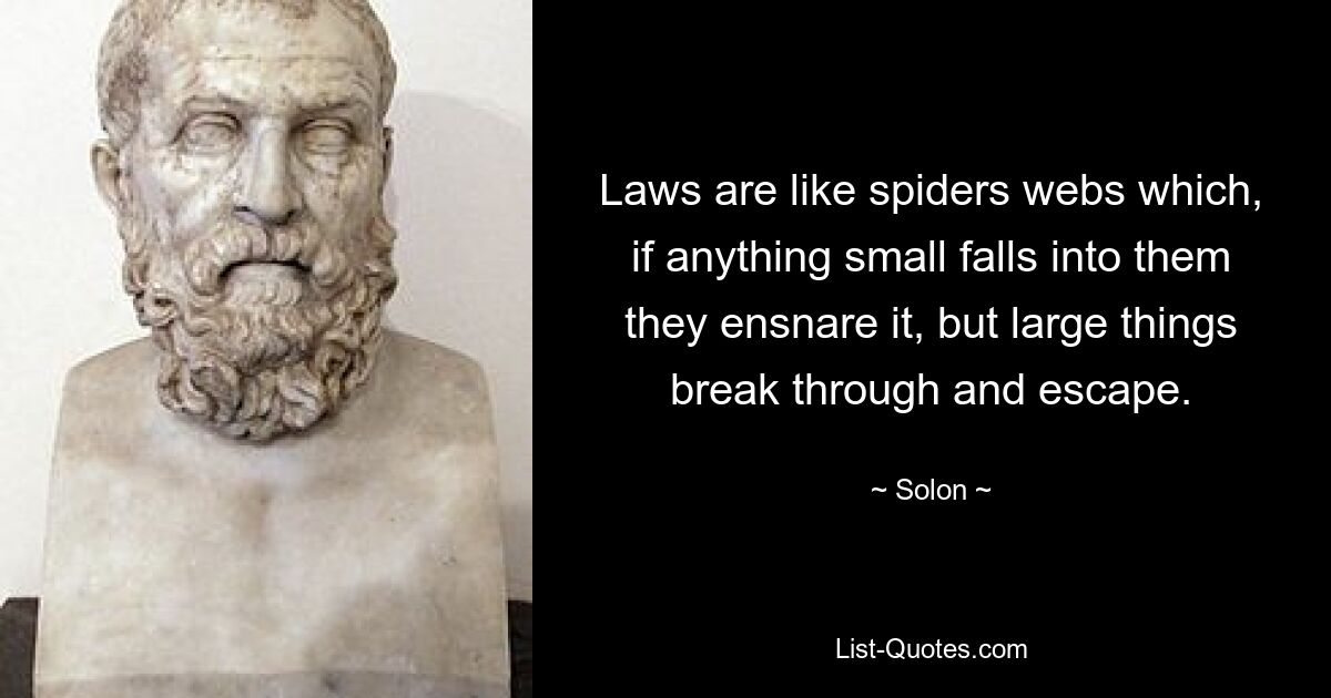 Laws are like spiders webs which, if anything small falls into them they ensnare it, but large things break through and escape. — © Solon