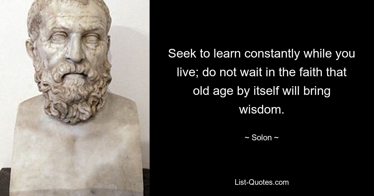 Seek to learn constantly while you live; do not wait in the faith that old age by itself will bring wisdom. — © Solon