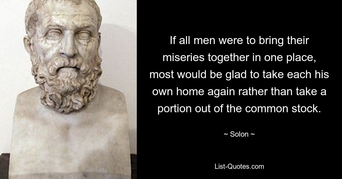 If all men were to bring their miseries together in one place, most would be glad to take each his own home again rather than take a portion out of the common stock. — © Solon