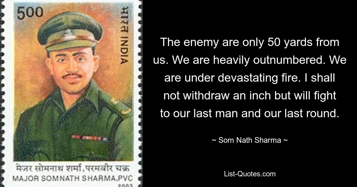 The enemy are only 50 yards from us. We are heavily outnumbered. We are under devastating fire. I shall not withdraw an inch but will fight to our last man and our last round. — © Som Nath Sharma