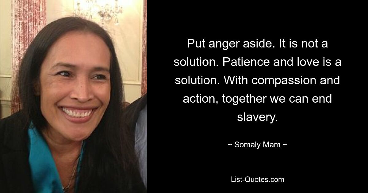 Put anger aside. It is not a solution. Patience and love is a solution. With compassion and action, together we can end slavery. — © Somaly Mam