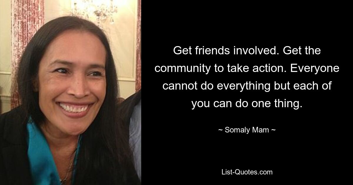 Get friends involved. Get the community to take action. Everyone cannot do everything but each of you can do one thing. — © Somaly Mam