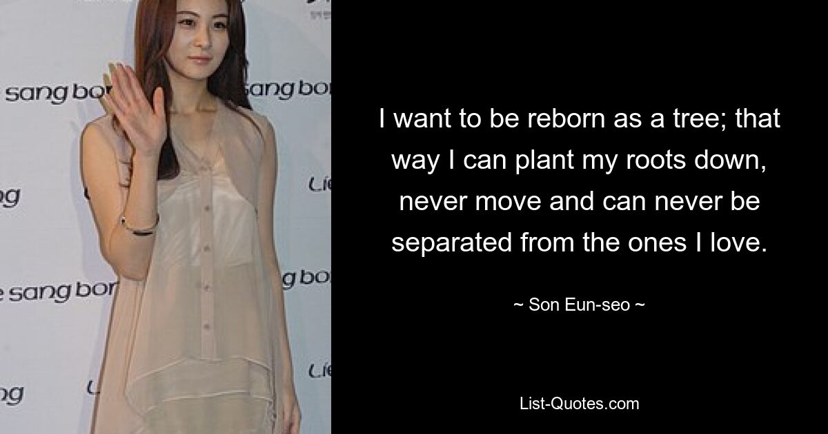 I want to be reborn as a tree; that way I can plant my roots down, never move and can never be separated from the ones I love. — © Son Eun-seo