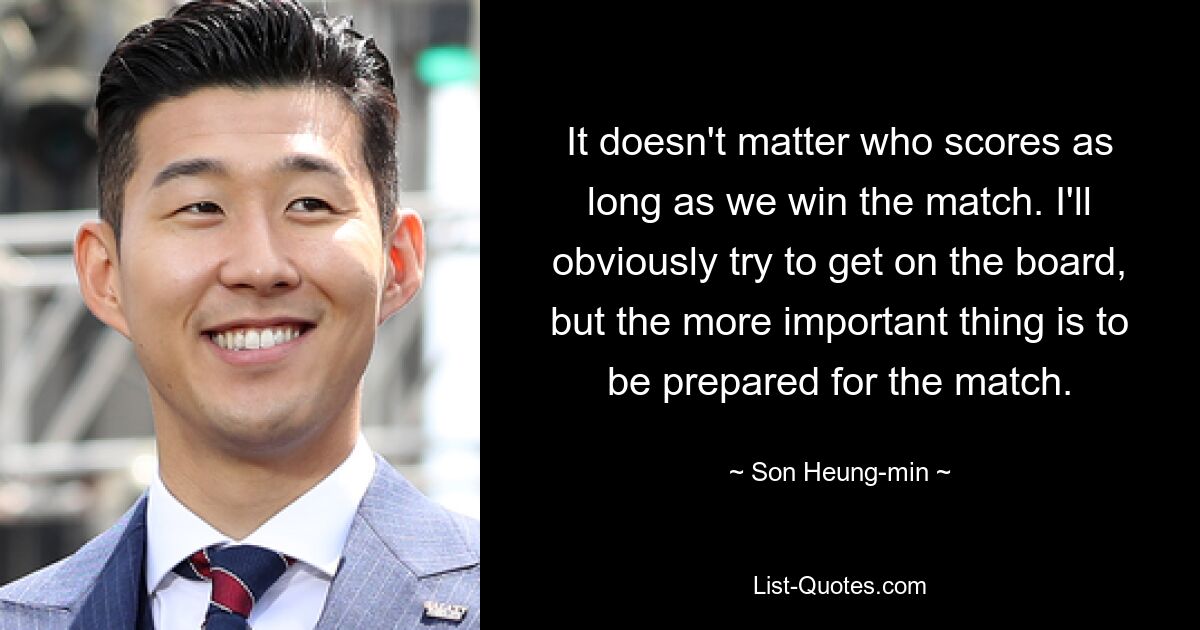 It doesn't matter who scores as long as we win the match. I'll obviously try to get on the board, but the more important thing is to be prepared for the match. — © Son Heung-min