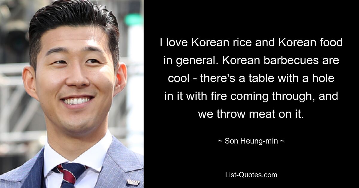 I love Korean rice and Korean food in general. Korean barbecues are cool - there's a table with a hole in it with fire coming through, and we throw meat on it. — © Son Heung-min