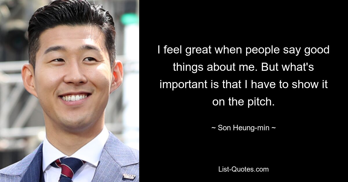 I feel great when people say good things about me. But what's important is that I have to show it on the pitch. — © Son Heung-min