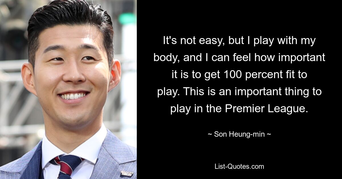 It's not easy, but I play with my body, and I can feel how important it is to get 100 percent fit to play. This is an important thing to play in the Premier League. — © Son Heung-min