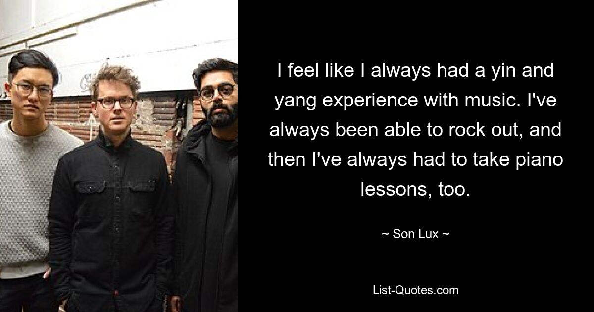 I feel like I always had a yin and yang experience with music. I've always been able to rock out, and then I've always had to take piano lessons, too. — © Son Lux