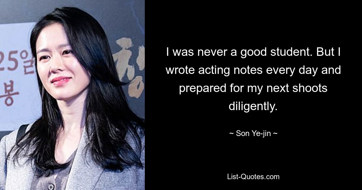 I was never a good student. But I wrote acting notes every day and prepared for my next shoots diligently. — © Son Ye-jin