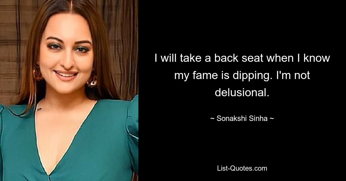 I will take a back seat when I know my fame is dipping. I'm not delusional. — © Sonakshi Sinha