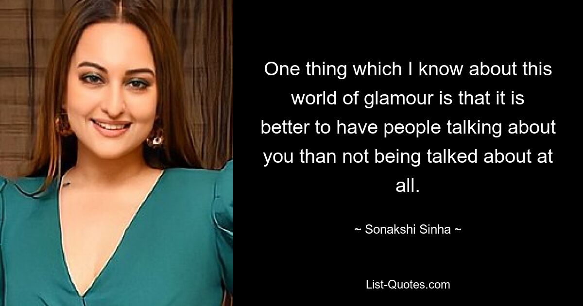 One thing which I know about this world of glamour is that it is better to have people talking about you than not being talked about at all. — © Sonakshi Sinha