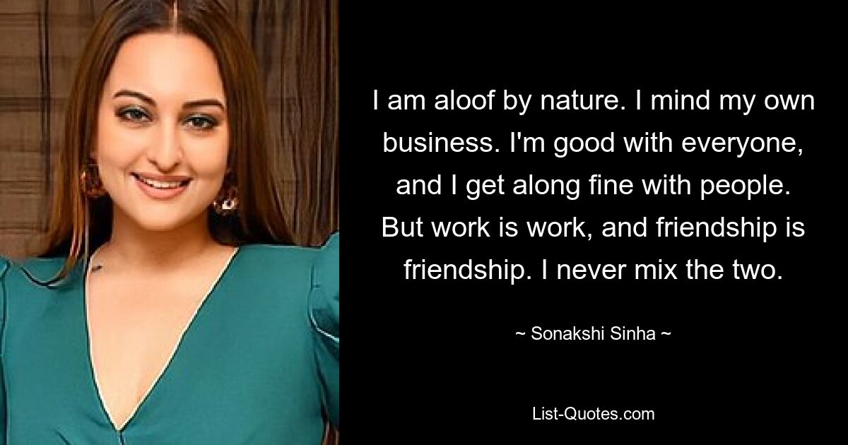 I am aloof by nature. I mind my own business. I'm good with everyone, and I get along fine with people. But work is work, and friendship is friendship. I never mix the two. — © Sonakshi Sinha