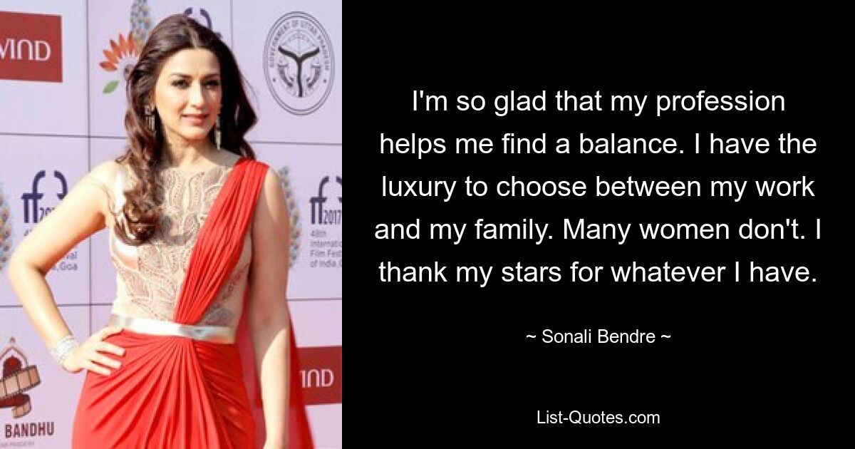 I'm so glad that my profession helps me find a balance. I have the luxury to choose between my work and my family. Many women don't. I thank my stars for whatever I have. — © Sonali Bendre