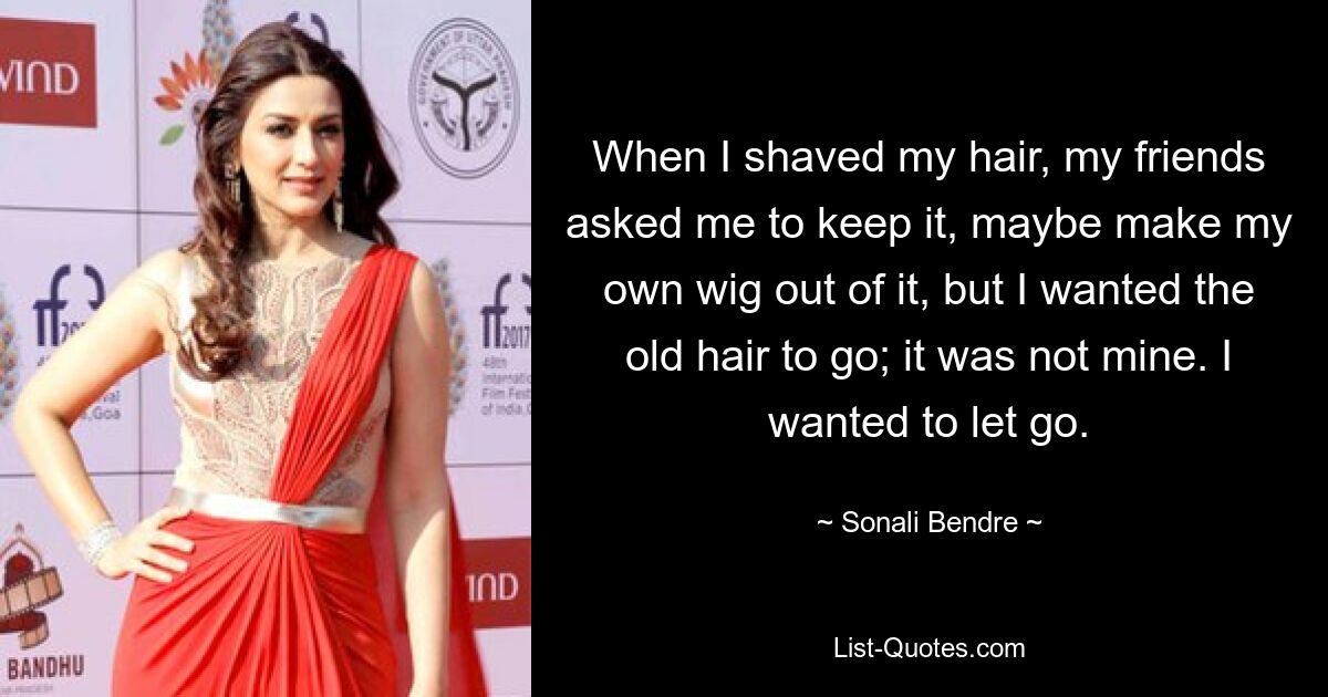 When I shaved my hair, my friends asked me to keep it, maybe make my own wig out of it, but I wanted the old hair to go; it was not mine. I wanted to let go. — © Sonali Bendre