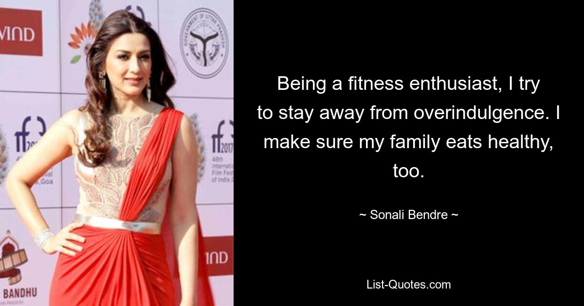 Being a fitness enthusiast, I try to stay away from overindulgence. I make sure my family eats healthy, too. — © Sonali Bendre