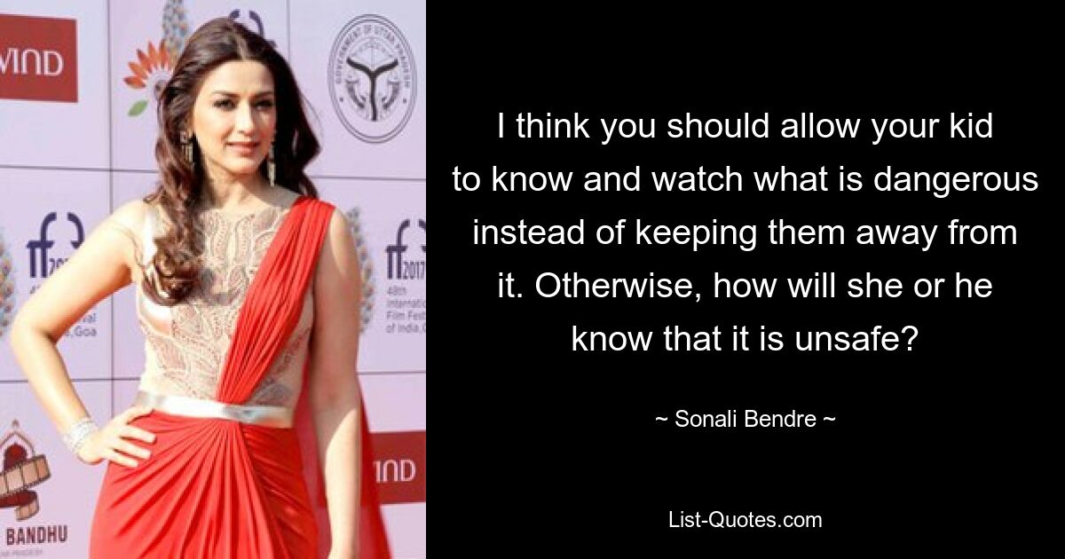 I think you should allow your kid to know and watch what is dangerous instead of keeping them away from it. Otherwise, how will she or he know that it is unsafe? — © Sonali Bendre