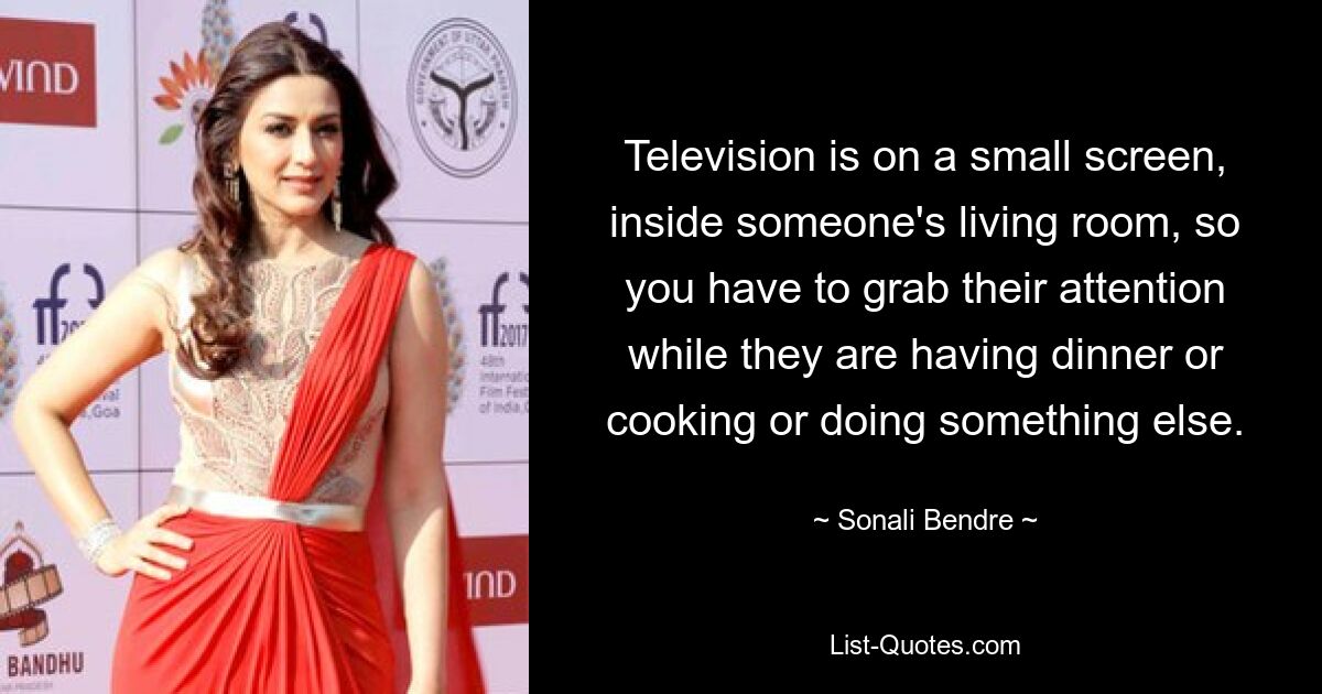 Television is on a small screen, inside someone's living room, so you have to grab their attention while they are having dinner or cooking or doing something else. — © Sonali Bendre