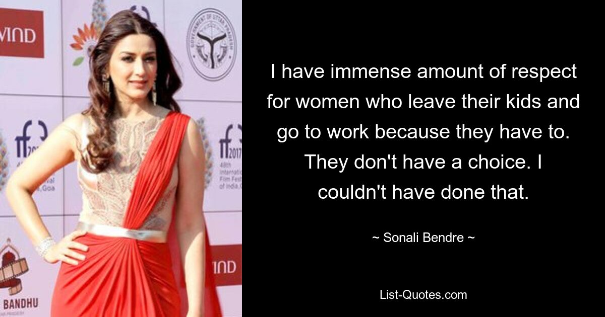 I have immense amount of respect for women who leave their kids and go to work because they have to. They don't have a choice. I couldn't have done that. — © Sonali Bendre