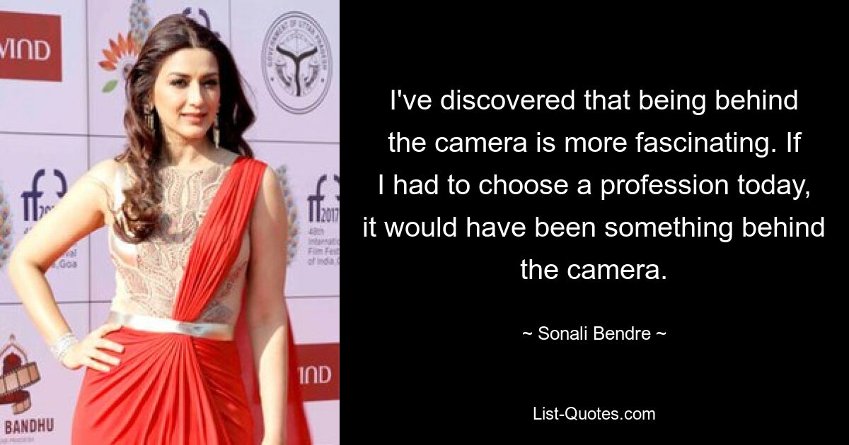 I've discovered that being behind the camera is more fascinating. If I had to choose a profession today, it would have been something behind the camera. — © Sonali Bendre