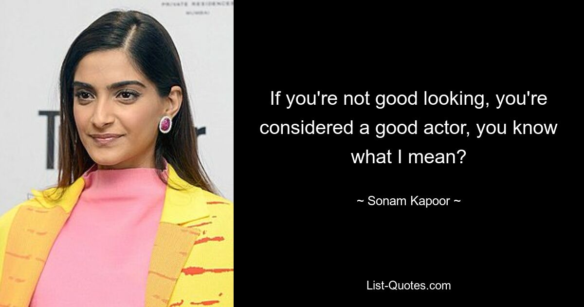 If you're not good looking, you're considered a good actor, you know what I mean? — © Sonam Kapoor