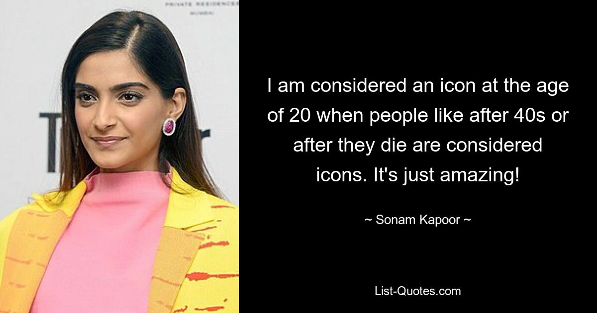 I am considered an icon at the age of 20 when people like after 40s or after they die are considered icons. It's just amazing! — © Sonam Kapoor