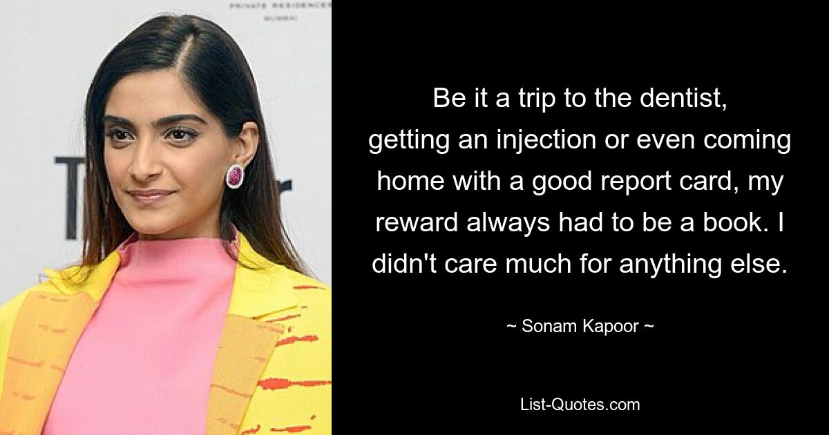 Be it a trip to the dentist, getting an injection or even coming home with a good report card, my reward always had to be a book. I didn't care much for anything else. — © Sonam Kapoor