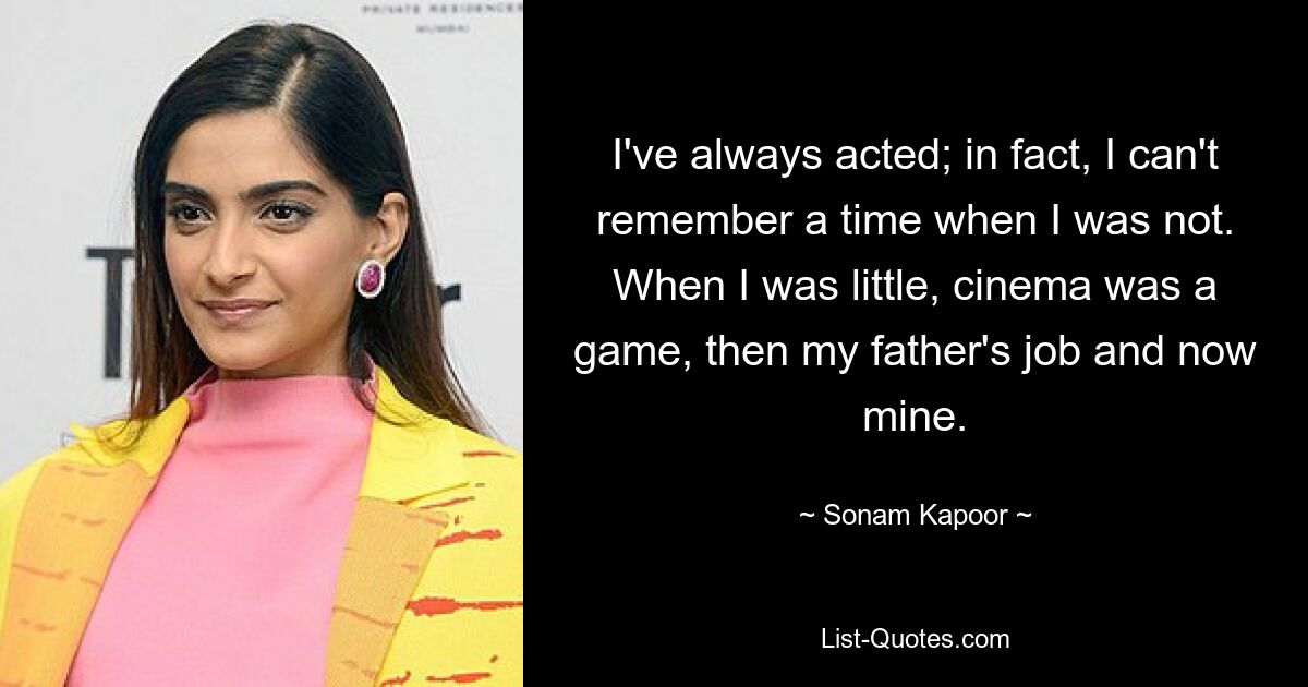 I've always acted; in fact, I can't remember a time when I was not. When I was little, cinema was a game, then my father's job and now mine. — © Sonam Kapoor