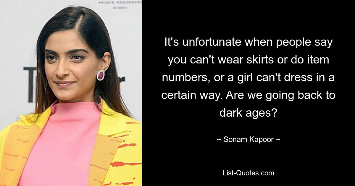 It's unfortunate when people say you can't wear skirts or do item numbers, or a girl can't dress in a certain way. Are we going back to dark ages? — © Sonam Kapoor