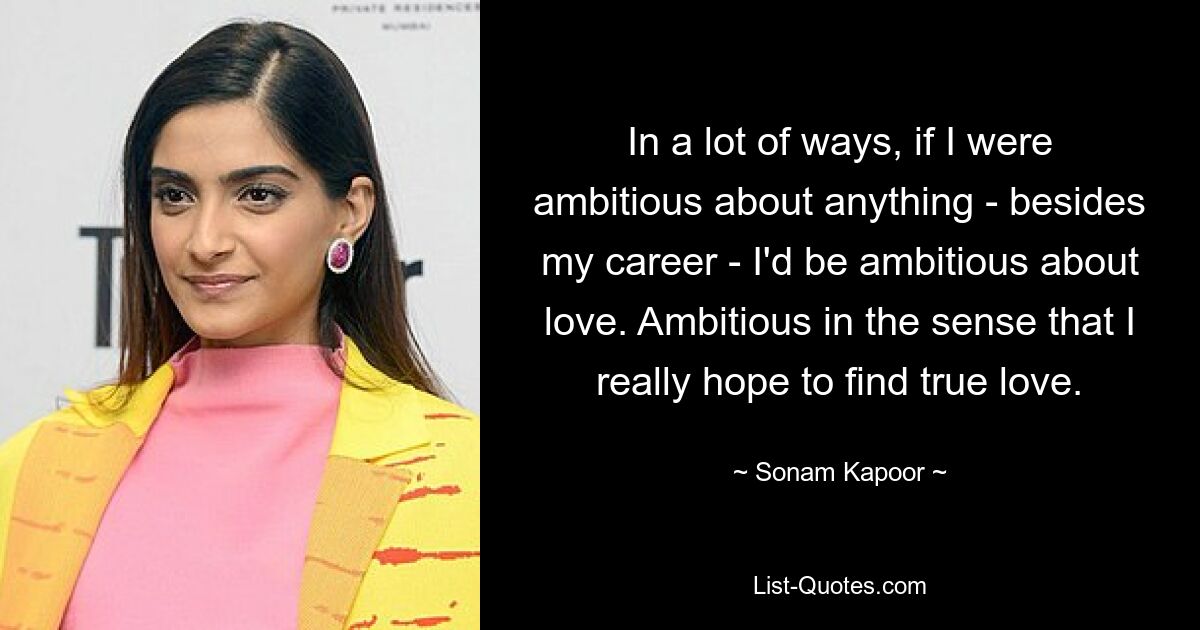 In a lot of ways, if I were ambitious about anything - besides my career - I'd be ambitious about love. Ambitious in the sense that I really hope to find true love. — © Sonam Kapoor