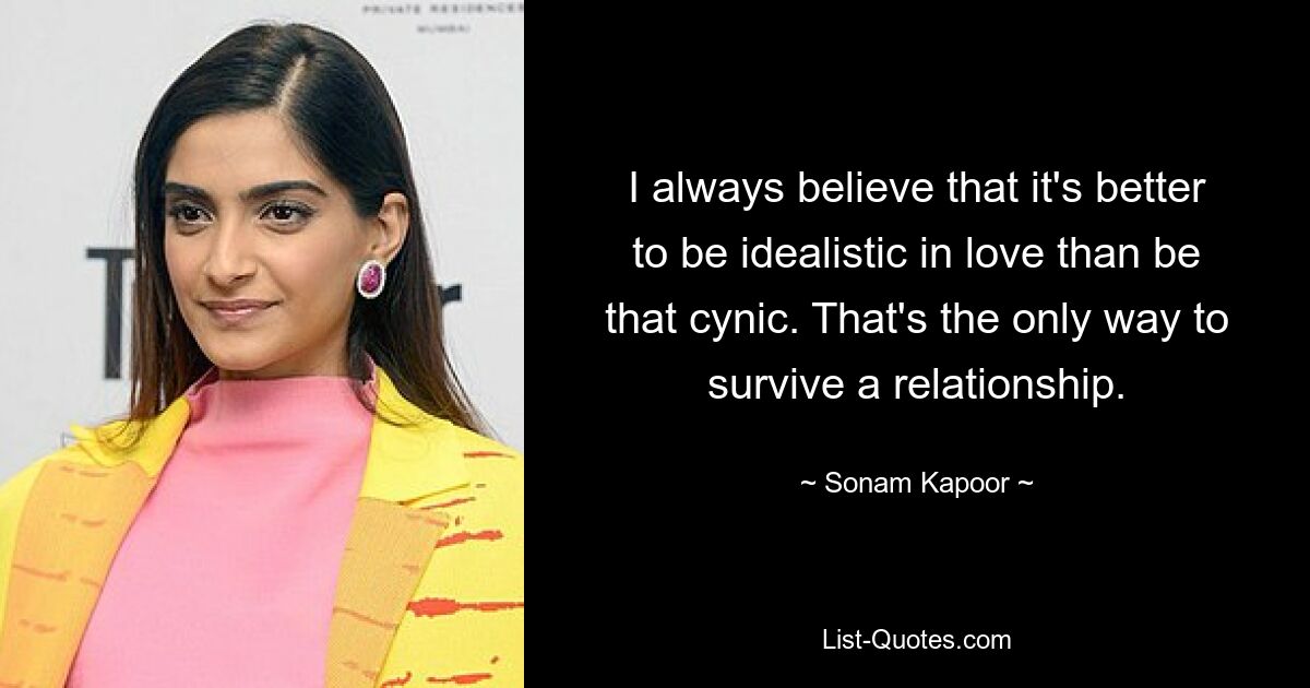 I always believe that it's better to be idealistic in love than be that cynic. That's the only way to survive a relationship. — © Sonam Kapoor