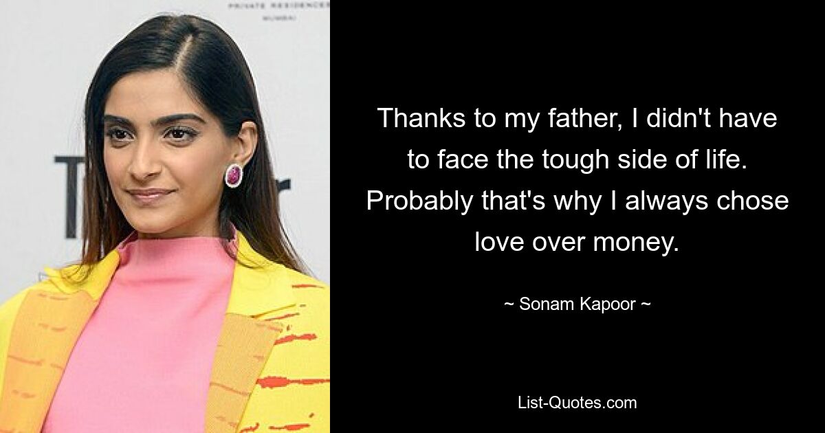 Thanks to my father, I didn't have to face the tough side of life. Probably that's why I always chose love over money. — © Sonam Kapoor