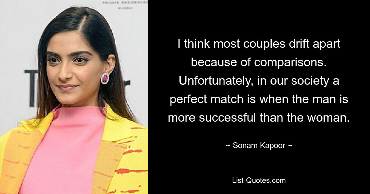 I think most couples drift apart because of comparisons. Unfortunately, in our society a perfect match is when the man is more successful than the woman. — © Sonam Kapoor