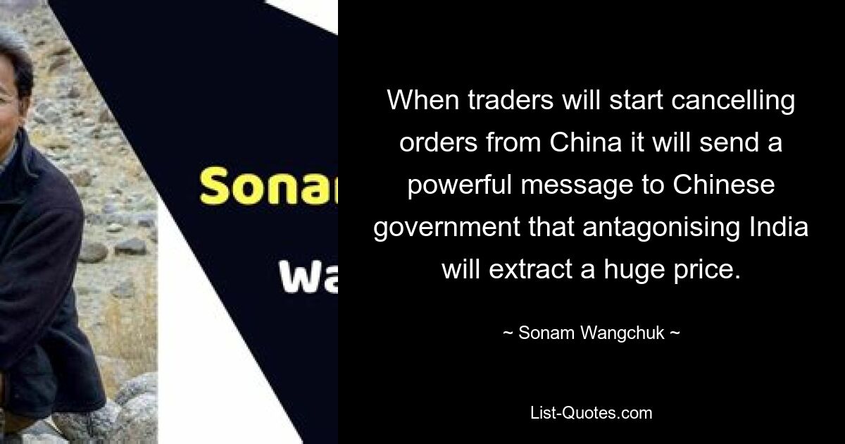 When traders will start cancelling orders from China it will send a powerful message to Chinese government that antagonising India will extract a huge price. — © Sonam Wangchuk