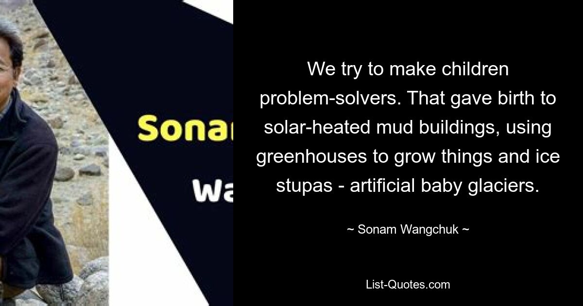 We try to make children problem-solvers. That gave birth to solar-heated mud buildings, using greenhouses to grow things and ice stupas - artificial baby glaciers. — © Sonam Wangchuk