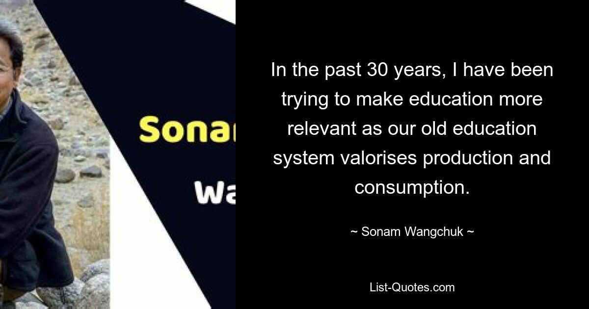 In the past 30 years, I have been trying to make education more relevant as our old education system valorises production and consumption. — © Sonam Wangchuk