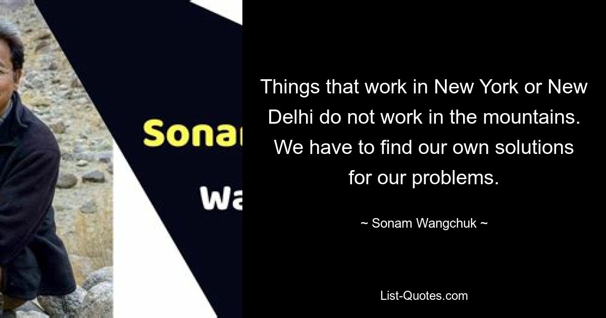 Things that work in New York or New Delhi do not work in the mountains. We have to find our own solutions for our problems. — © Sonam Wangchuk