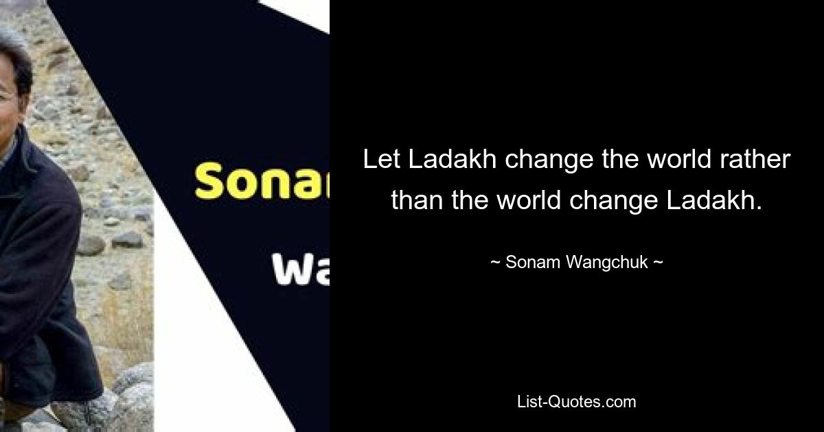 Let Ladakh change the world rather than the world change Ladakh. — © Sonam Wangchuk